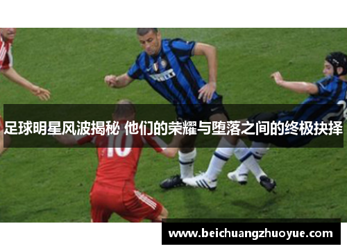 足球明星风波揭秘 他们的荣耀与堕落之间的终极抉择