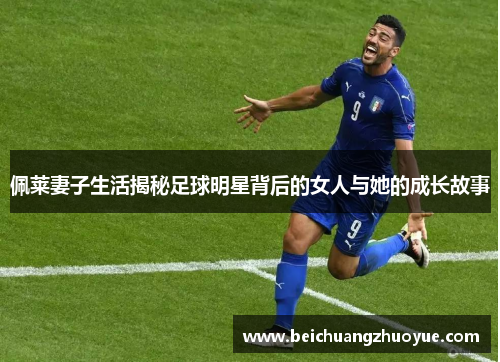 佩莱妻子生活揭秘足球明星背后的女人与她的成长故事