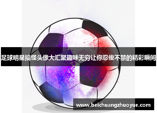 足球明星搞怪头像大汇聚趣味无穷让你忍俊不禁的精彩瞬间