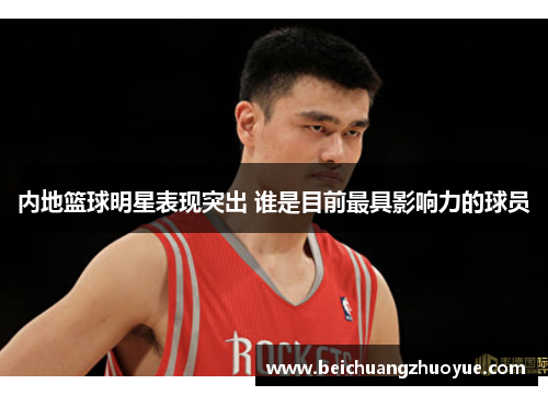 内地篮球明星表现突出 谁是目前最具影响力的球员