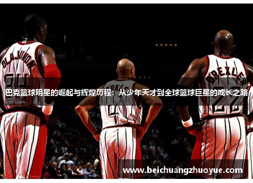 巴克篮球明星的崛起与辉煌历程：从少年天才到全球篮球巨星的成长之路