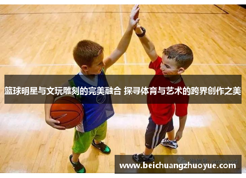 篮球明星与文玩雕刻的完美融合 探寻体育与艺术的跨界创作之美