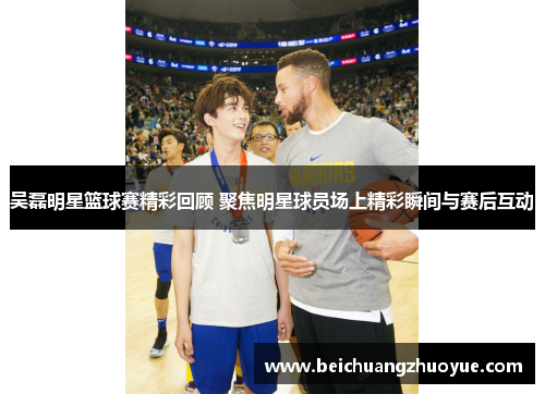 吴磊明星篮球赛精彩回顾 聚焦明星球员场上精彩瞬间与赛后互动