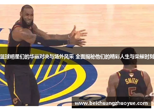 篮球明星们的华丽对决与场外风采 全面揭秘他们的精彩人生与荣耀时刻
