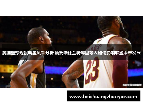 美国篮球现役明星风采分析 詹姆斯杜兰特库里等人如何影响联盟未来发展