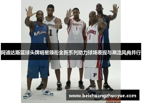 阿迪达斯篮球头牌明星领衔全新系列助力球场表现与潮流风尚并行